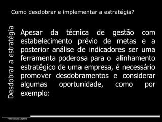 Desdobrar a estratégia Como desdobrar e implementar a estratégia? Apesar da técnica de gestão com estabelecimento prévio de metas e a posterior análise de indicadores ser uma ferramenta poderosa para o  alinhamento estratégico de uma empresa, é necessário promover desdobramentos e considerar algumas oportunidade, como por exemplo: 