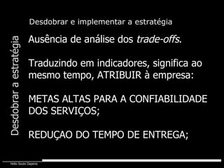 Ausência de análise dos  trade-offs . Traduzindo em indicadores, significa ao mesmo tempo, ATRIBUIR à empresa: METAS ALTAS PARA A CONFIABILIDADE DOS SERVIÇOS; REDUÇAO DO TEMPO DE ENTREGA; Desdobrar e implementar a estratégia Desdobrar a estratégia 