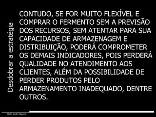 CONTUDO, SE FOR MUITO FLEXÍVEL E COMPRAR O FERMENTO SEM A PREVISÃO DOS RECURSOS, SEM ATENTAR PARA SUA CAPACIDADE DE ARMAZENAGEM E DISTRIBUIÇÃO, PODERÁ COMPROMETER OS DEMAIS INDICADORES, POIS PERDERÁ QUALIDADE NO ATENDIMENTO AOS CLIENTES, ALÉM DA POSSIBILIDADE DE PERDER PRODUTOS PELO ARMAZENAMENTO INADEQUADO, DENTRE OUTROS. Desdobrar a estratégia 