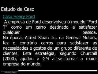 Estudo de Caso Caso Henry Ford A empresa de Ford desenvolveu o modelo “Ford T” como um carro destinado a satisfazer qualquer pessoa. Na época, Alfred Sloan Jr., na General Motors, fez o contrário carros para satisfazer as necessidades e gostos de um grupo diferente de clientes. Esta estratégia, segundo Churchill (2000), ajudou a GM a se tornar a maior empresa do mundo. 