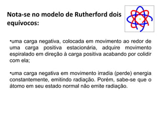 Nota-se no modelo de Rutherford dois
equívocos:

•uma carga negativa, colocada em movimento ao redor de
uma carga positiva estacionária, adquire movimento
espiralado em direção à carga positiva acabando por colidir
com ela;

•uma carga negativa em movimento irradia (perde) energia
constantemente, emitindo radiação. Porém, sabe-se que o
átomo em seu estado normal não emite radiação.
 
