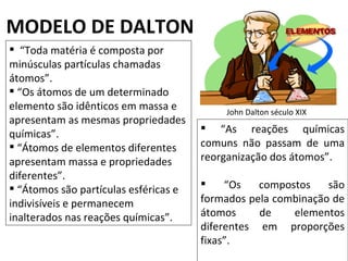 MODELO DE DALTON
 “Toda matéria é composta por
minúsculas partículas chamadas
átomos”.
 “Os átomos de um determinado
elemento são idênticos em massa e          John Dalton século XIX
apresentam as mesmas propriedades
químicas”.                              “As reações químicas
 “Átomos de elementos diferentes      comuns não passam de uma
apresentam massa e propriedades        reorganização dos átomos”.
diferentes”.
 “Átomos são partículas esféricas e       “Os   compostos    são
indivisíveis e permanecem              formados pela combinação de
inalterados nas reações químicas”.     átomos     de    elementos
                                       diferentes em proporções
                                       fixas”.
 
