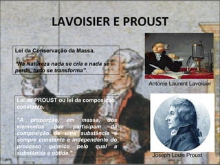 LAVOISIER E PROUST
Lei da Conservação da Massa.

“Na Natureza nada se cria e nada se
perde, tudo se transforma”.

                                      Antonie Laurent Lavoisier


Lei de PROUST ou lei da composição
constante.

"A proporção, em massa, dos
elementos     que     participam da
composição de uma substância é
sempre constante e independente do
processo químico pelo qual a
substância é obtida."                  Joseph Louis Proust
 