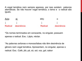 A vogal temática nem sempre aparece, por isso existem palavras
atemáticas. Se não houver vogal temática, o tema e o radical são
iguais.
Avis- ei dirij- o
↓ ↓ ↓ ↓
Radical desinência Radical desinência
*Os nomes terminados em consoante, no singular, possuem
apenas o radical. Exs.: Lápis, néctar.
*As palavras oxítonas e monossílabas não têm desinência de
gênero nem vogal temática. Apresentam, no singular, apenas o
radical. Exs.: Café, jiló, pá, só, sol, voz, gol, sabor
 