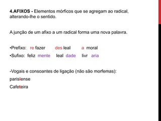 4.AFIXOS - Elementos mórficos que se agregam ao radical,
alterando-lhe o sentido.
A junção de um afixo a um radical forma uma nova palavra.
•Prefixo: re fazer des leal a moral
•Sufixo: feliz mente leal dade livr aria
-Vogais e consoantes de ligação (não são morfemas):
parisiense
Cafeteira
 
