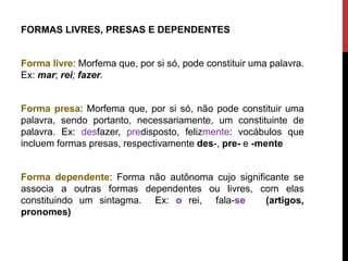 FORMAS LIVRES, PRESAS E DEPENDENTES
Forma livre: Morfema que, por si só, pode constituir uma palavra.
Ex: mar; rei; fazer.
Forma presa: Morfema que, por si só, não pode constituir uma
palavra, sendo portanto, necessariamente, um constituinte de
palavra. Ex: desfazer, predisposto, felizmente: vocábulos que
incluem formas presas, respectivamente des-, pre- e -mente
Forma dependente: Forma não autônoma cujo significante se
associa a outras formas dependentes ou livres, com elas
constituindo um sintagma. Ex: o rei, fala-se (artigos,
pronomes)
 