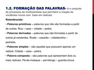 1.2. FORMAÇÃO DAS PALAVRAS- é o conjunto
de processos da morfossintaxe que permitem a criação de
vocábulos novos com base em radicais.
Relembrando:
• Palavras primitivas – palavras que não são formadas a partir
de outras. Rua – casa – cidade – pedra.
• Palavras derivadas – palavras que são formadas a partir de
outras já existentes. Ruela – casarão – cidadezinha –
pedrada.
• Palavras simples – são aquelas que possuem apenas um
radical. Cidade – casa – pedra.
• Palavra composta – são palavras que apresentam dois ou
mais radicais. Pé-de-moleque – pernilongo – guarda-chuva
 
