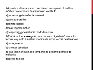 1-Aponte a alternativa em que há um erro quanto à análise
mórfica do elemento destacado no vocábulo.
a)pobrezinho-desinência nominal
b)enlutada-prefixo
c)sentirá-radical
d)saiu-vogal temática
e)despertasse-desinência modo-temporal
2-Em “A mulher carregava sua dor com dignidade”, a opção
incorreta quanto à análise mórfica da forma verbal destacada é:
a)carrega-tema
b)-a-vogal temática
c)-ava- desinência modo-temporal do pretérito perfeito do
indicativo
d)carreg-radical
 