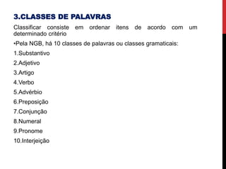 3.CLASSES DE PALAVRAS
Classificar consiste em ordenar itens de acordo com um
determinado critério
•Pela NGB, há 10 classes de palavras ou classes gramaticais:
1.Substantivo
2.Adjetivo
3.Artigo
4.Verbo
5.Advérbio
6.Preposição
7.Conjunção
8.Numeral
9.Pronome
10.Interjeição
 