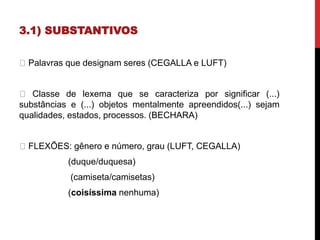 3.1) SUBSTANTIVOS
Palavras que designam seres (CEGALLA e LUFT)
Classe de lexema que se caracteriza por significar (...)
substâncias e (...) objetos mentalmente apreendidos(...) sejam
qualidades, estados, processos. (BECHARA)
FLEXÕES: gênero e número, grau (LUFT, CEGALLA)
(duque/duquesa)
(camiseta/camisetas)
(coisíssima nenhuma)
 