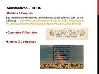 Substantivos – TIPOS
•Comuns X Próprios
Bolt quebra novo recorde de velocidade ao saber que saiu com ex de
traficante http://www.sensacionalista.com.br/2016/08/23/bolt-quebra-
novo-recorde-develocidade-ao-saber-que-saiu-com-ex-de-traficante/
• Concretos X Abstratos
•Simples X Compostos
 