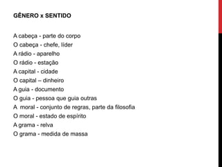 GÊNERO x SENTIDO
A cabeça - parte do corpo
O cabeça - chefe, líder
A rádio - aparelho
O rádio - estação
A capital - cidade
O capital – dinheiro
A guia - documento
O guia - pessoa que guia outras
A moral - conjunto de regras, parte da filosofia
O moral - estado de espírito
A grama - relva
O grama - medida de massa
 