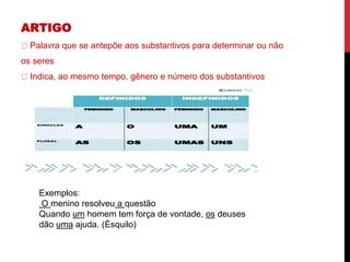 ARTIGO
Palavra que se antepõe aos substantivos para determinar ou não
os seres
Indica, ao mesmo tempo, gênero e número dos substantivos
Exemplos:
O menino resolveu a questão
Quando um homem tem força de vontade, os deuses
dão uma ajuda. (Ésquilo)
 