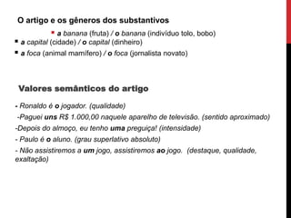 O artigo e os gêneros dos substantivos
 a banana (fruta) / o banana (indivíduo tolo, bobo)
 a capital (cidade) / o capital (dinheiro)
 a foca (animal mamífero) / o foca (jornalista novato)
Valores semânticos do artigo
- Ronaldo é o jogador. (qualidade)
-Paguei uns R$ 1.000,00 naquele aparelho de televisão. (sentido aproximado)
-Depois do almoço, eu tenho uma preguiça! (intensidade)
- Paulo é o aluno. (grau superlativo absoluto)
- Não assistiremos a um jogo, assistiremos ao jogo. (destaque, qualidade,
exaltação)
 