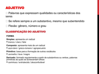 ADJETIVO
Palavras que expressam qualidades ou características dos
seres
Se refere sempre a um substantivo, mesmo que subentendido
Flexão: gênero, número e grau
CLASSIFICAÇÃO DO ADJETIVO
FORMA
Simples: apresenta um radical
 branco / claro / feliz
Composto: apresenta mais de um radical
 azul-claro / greco-romano / agropecuário
Primitivo: base para a formação de outros vocábulos
 vermelho / leve / magro
Derivado: formado regularmente a partir de substantivos ou verbos, palavras
primitivas às quais se acrescentam afixos
 carinhoso / entristecido / desconfortável
 