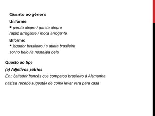 Quanto ao gênero
Uniforme:
 garoto alegre / garota alegre
rapaz arrogante / moça arrogante
Biforme:
 jogador brasileiro / a atleta brasileira
sonho belo / a nostalgia bela
Quanto ao tipo
(a) Adjetivos pátrios
Ex.: Saltador francês que comparou brasileiro à Alemanha
nazista recebe sugestão de como levar vara para casa
 