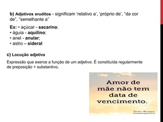 b) Adjetivos eruditos - significam ‘relativo a’, ‘próprio de’, “da cor
de”, “semelhante a”
Ex: • açúcar - sacarino;
• águia - aquilino;
• anel - anular;
• astro – sideral
c) Locução adjetiva
Expressão que exerce a função de um adjetivo. É constituída regularmente
de preposição + substantivo.
 
