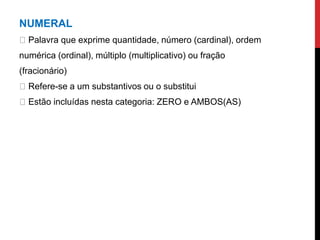 NUMERAL
Palavra que exprime quantidade, número (cardinal), ordem
numérica (ordinal), múltiplo (multiplicativo) ou fração
(fracionário)
Refere-se a um substantivos ou o substitui
Estão incluídas nesta categoria: ZERO e AMBOS(AS)
 
