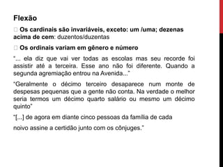 Flexão
Os cardinais são invariáveis, exceto: um /uma; dezenas
acima de cem: duzentos/duzentas
Os ordinais variam em gênero e número
“... ela diz que vai ver todas as escolas mas seu recorde foi
assistir até a terceira. Esse ano não foi diferente. Quando a
segunda agremiação entrou na Avenida...”
“Geralmente o décimo terceiro desaparece num monte de
despesas pequenas que a gente não conta. Na verdade o melhor
seria termos um décimo quarto salário ou mesmo um décimo
quinto”
“[...] de agora em diante cinco pessoas da família de cada
noivo assine a certidão junto com os cônjuges.”
 