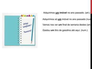 Adquirimos um imóvel no ano passado. (art.)
Adquirimos só um imóvel no ano passado (num.
Vamos nos ver um final de semana destes (art.).
Gastou um litro de gasolina até aqui. (num.)
 