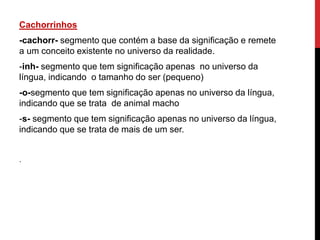 Cachorrinhos
-cachorr- segmento que contém a base da significação e remete
a um conceito existente no universo da realidade.
-inh- segmento que tem significação apenas no universo da
língua, indicando o tamanho do ser (pequeno)
-o-segmento que tem significação apenas no universo da língua,
indicando que se trata de animal macho
-s- segmento que tem significação apenas no universo da língua,
indicando que se trata de mais de um ser.
.
 