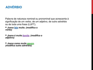 ADVÉRBIO
Palavra de natureza nominal ou pronominal que acrescenta à
significação de um verbo, de um adjetivo, de outro advérbio
ou de toda uma frase (LUFT).
 Joana fala muito. (modifica o
verbo)
 Joana é muito bonita. (modifica o
adjetivo)
 Joana come muito pouco.
(modifica outro advérbio)
 