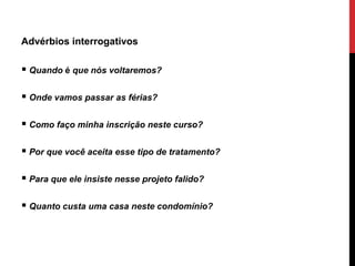Advérbios interrogativos
 Quando é que nós voltaremos?
 Onde vamos passar as férias?
 Como faço minha inscrição neste curso?
 Por que você aceita esse tipo de tratamento?
 Para que ele insiste nesse projeto falido?
 Quanto custa uma casa neste condomínio?
 