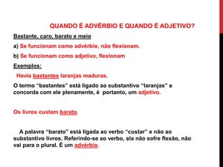 QUANDO É ADVÉRBIO E QUANDO É ADJETIVO?
Bastante, caro, barato e meio
a) Se funcionam como advérbio, não flexionam.
b) Se funcionam como adjetivo, flexionam
Exemplos:
Havia bastantes laranjas maduras.
O termo “bastantes” está ligado ao substantivo “laranjas” e
concorda com ele plenamente, é portanto, um adjetivo.
Os livros custam barato.
A palavra “barato” está ligada ao verbo “custar” e não ao
substantivo livros. Referindo-se ao verbo, ela não sofre flexão, não
vai para o plural. É um advérbio.
 