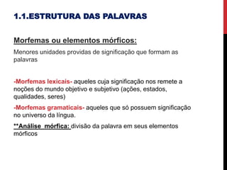 1.1.ESTRUTURA DAS PALAVRAS
Morfemas ou elementos mórficos:
Menores unidades providas de significação que formam as
palavras
-Morfemas lexicais- aqueles cuja significação nos remete a
noções do mundo objetivo e subjetivo (ações, estados,
qualidades, seres)
-Morfemas gramaticais- aqueles que só possuem significação
no universo da língua.
**Análise mórfica: divisão da palavra em seus elementos
mórficos
 