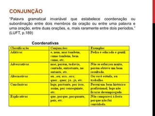 CONJUNÇÃO
“Palavra gramatical invariável que estabelece coordenação ou
subordinação entre dois membros da oração ou entre uma palavra e
uma oração, entre duas orações, e, mais raramente entre dois períodos.”
(LUFT, p.189)
Coordenativas
 