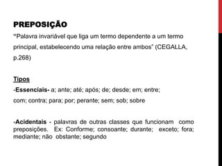 PREPOSIÇÃO
“Palavra invariável que liga um termo dependente a um termo
principal, estabelecendo uma relação entre ambos” (CEGALLA,
p.268)
Tipos
-Essenciais- a; ante; até; após; de; desde; em; entre;
com; contra; para; por; perante; sem; sob; sobre
-Acidentais - palavras de outras classes que funcionam como
preposições. Ex: Conforme; consoante; durante; exceto; fora;
mediante; não obstante; segundo
 
