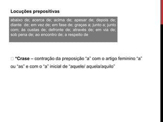 Locuções prepositivas
*Crase – contração da preposição “a” com o artigo feminino “a”
ou “as” e com o “a” inicial de “aquele/ aquela/aquilo”
abaixo de; acerca de; acima de; apesar de; depois de;
diante de; em vez de; em fase de; graças a; junto a; junto
com; às custas de; defronte de; através de; em via de;
sob pena de; ao encontro de; a respeito de
 