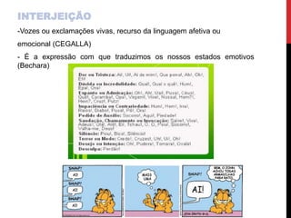 INTERJEIÇÃO
-Vozes ou exclamações vivas, recurso da linguagem afetiva ou
emocional (CEGALLA)
- É a expressão com que traduzimos os nossos estados emotivos
(Bechara)
 