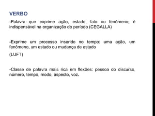 VERBO
-Palavra que exprime ação, estado, fato ou fenômeno; é
indispensável na organização do período (CEGALLA)
-Exprime um processo inserido no tempo: uma ação, um
fenômeno, um estado ou mudança de estado
(LUFT)
-Classe de palavra mais rica em flexões: pessoa do discurso,
número, tempo, modo, aspecto, voz.
 