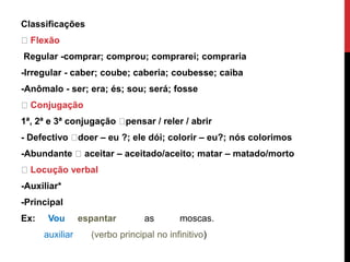Classificações
Flexão
Regular -comprar; comprou; comprarei; compraria
-Irregular - caber; coube; caberia; coubesse; caiba
-Anômalo - ser; era; és; sou; será; fosse
Conjugação
1ª, 2ª e 3ª conjugação pensar / reler / abrir
- Defectivo doer – eu ?; ele dói; colorir – eu?; nós colorimos
-Abundante aceitar – aceitado/aceito; matar – matado/morto
Locução verbal
-Auxiliar*
-Principal
Ex: Vou espantar as moscas.
auxiliar (verbo principal no infinitivo)
 