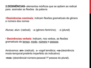 2.DESINÊNCIAS- elementos mórficos que se apõem ao radical
para assinalar as flexões da palavra
Desinências nominais: indicam flexões gramaticais de gênero
e número dos nomes
Alunas: alun- (radical); -a (gênero feminino); -s (plural)
• Desinências verbais: indicam, nos verbos, as flexões
gramaticais de tempo, modo, número e pessoa.
Amávamos: am- (radical); a- vogal temática; -va-(desinência
modo-temporal:pretérito imperfeito do indicativo)
-mos- (desinêncial número-pessoal:1ª pessoa do plural).
 