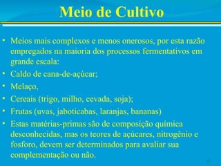 Meio de Cultivo
• Meios mais complexos e menos onerosos, por esta razão
empregados na maioria dos processos fermentativos em
grande escala:
• Caldo de cana-de-açúcar;
• Melaço,
• Cereais (trigo, milho, cevada, soja);
• Frutas (uvas, jaboticabas, laranjas, bananas)
• Estas matérias-primas são de composição química
desconhecidas, mas os teores de açúcares, nitrogênio e
fosforo, devem ser determinados para avaliar sua
complementação ou não.
12
 