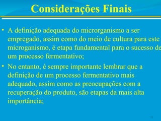 Considerações Finais
• A definição adequada do microrganismo a ser
empregado, assim como do meio de cultura para este
microganismo, é etapa fundamental para o sucesso de
um processo fermentativo;
• No entanto, é sempre importante lembrar que a
definição de um processo fermentativo mais
adequado, assim como as preocupações com a
recuperação do produto, são etapas da mais alta
importância;
13
 