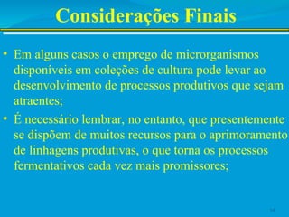 Considerações Finais
• Em alguns casos o emprego de microrganismos
disponíveis em coleções de cultura pode levar ao
desenvolvimento de processos produtivos que sejam
atraentes;
• É necessário lembrar, no entanto, que presentemente
se dispõem de muitos recursos para o aprimoramento
de linhagens produtivas, o que torna os processos
fermentativos cada vez mais promissores;
14
 