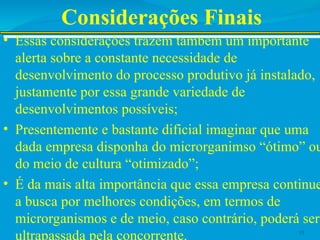 Considerações Finais
• Essas considerações trazem também um importante
alerta sobre a constante necessidade de
desenvolvimento do processo produtivo já instalado,
justamente por essa grande variedade de
desenvolvimentos possíveis;
• Presentemente e bastante dificial imaginar que uma
dada empresa disponha do microrganimso “ótimo” ou
do meio de cultura “otimizado”;
• É da mais alta importância que essa empresa continue
a busca por melhores condições, em termos de
microrganismos e de meio, caso contrário, poderá ser
ultrapassada pela concorrente. 15
 