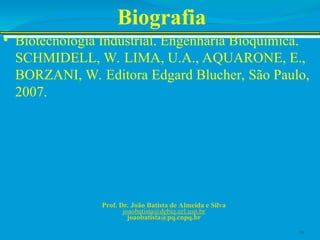 Biografia
• Biotecnologia Industrial. Engenharia Bioquímica.
SCHMIDELL, W. LIMA, U.A., AQUARONE, E.,
BORZANI, W. Editora Edgard Blucher, São Paulo,
2007.
Prof. Dr. João Batista de Almeida e Silva
joaobatista@debiq.eel.usp.br
joaobatista@pq.cnpq.br
16
 
