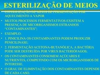 ESTERILIZAÇÃO DE MEIOS
• ESTERILIZAÇÃO DE MEIOS DE FERMENTAÇÃO POR
AQUECIMENTO A VAPOR
• MUITOS PROCESSOS FERMENTATIVOS EXISTEM A
PRESENÇA DE MICORRGANISMOS ESTRANHOS
“CONTAMINANTES”;
• EXEMPLO:
• 1. PINICILINA OS CONTAMINANTES PODEM PRODUZIR
PENICILINASE;
• 2. FERMENTAÇÃO ACETONA-BUTANÓLICA, A BACTÉRIA
PODE SER DESTRUÍDA POR VIRUS BACTERIÓFAGOS;
• OS CONTAMINANTES CONSOMEM AÇÚCARES E
NUTRIENTES, COMPETINDO COM OS MICRORGANISMOS DE
INTERESSE.
• O GRAU DE ELIMINTAÇÃO DOS CONTAMINANTES DEPENDE
DE CADA CASO. 17
 