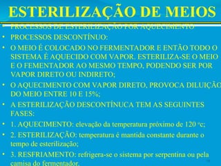 ESTERILIZAÇÃO DE MEIOS
• PROCESSOS DE ESTERILIZAÇÃO POR AQUECIMENTO
• PROCESSOS DESCONTÍNUO:
• O MEIO É COLOCADO NO FERMENTADOR E ENTÃO TODO O
SISTEMA É AQUECIDO COM VAPOR. ESTERILIZA-SE O MEIO
E O FEMENTADOR AO MESMO TEMPO, PODENDO SER POR
VAPOR DIRETO OU INDIRETO;
• O AQUECIMENTO COM VAPOR DIRETO, PROVOCA DILUIÇÃO
DO MEIO ENTRE 10 E 15%;
• A ESTERILIZAÇÃO DESCONTÍNUCA TEM AS SEGUINTES
FASES:
• 1. AQUECIMENTO: elevação da temperatura próximo de 120 o
c;
• 2. ESTERILIZAÇÃO: temperatura é mantida constante durante o
tempo de esterilização;
• 3. RESFRIAMENTO: refrigera-se o sistema por serpentina ou pela
camisa do fermentador.
18
 