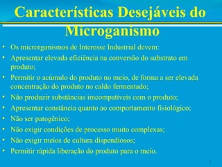 Características Desejáveis do
Microganismo
• Os microrganismos de Interesse Industrial devem:
• Apresentar elevada eficiência na conversão do substrato em
produto;
• Permitir o acúmulo do produto no meio, de forma a ser elevada
concentração do produto no caldo fermentado;
• Não produzir substâncias imcompatíveis com o produto;
• Apresentar constância quanto ao comportamento fisiológico;
• Não ser patogênico;
• Não exigir condições de processo muito complexas;
• Não exigir meios de cultura dispendiosos;
• Permitir rápida liberação do produto para o meio.
2
 