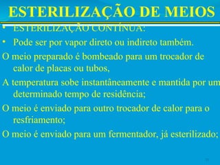 ESTERILIZAÇÃO DE MEIOS
• ESTERILIZAÇÃO CONTÍNUA:
• Pode ser por vapor direto ou indireto também.
O meio preparado é bombeado para um trocador de
calor de placas ou tubos,
A temperatura sobe instantâneamente e mantida por um
determinado tempo de residência;
O meio é enviado para outro trocador de calor para o
resfriamento;
O meio é enviado para um fermentador, já esterilizado;
21
 