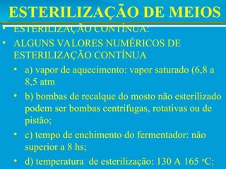 ESTERILIZAÇÃO DE MEIOS
• ESTERILIZAÇÃO CONTÍNUA:
• ALGUNS VALORES NUMÉRICOS DE
ESTERILIZAÇÃO CONTÍNUA
• a) vapor de aquecimento: vapor saturado (6,8 a
8,5 atm
• b) bombas de recalque do mosto não esterilizado
podem ser bombas centrífugas, rotativas ou de
pistão;
• c) tempo de enchimento do fermentador: não
superior a 8 hs;
• d) temperatura de esterilização: 130 A 165 o
C;
22
 