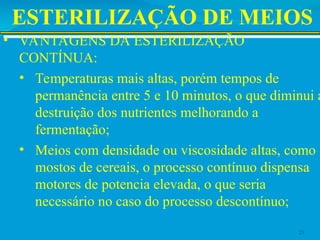 ESTERILIZAÇÃO DE MEIOS
• VANTAGENS DA ESTERILIZAÇÃO
CONTÍNUA:
• Temperaturas mais altas, porém tempos de
permanência entre 5 e 10 minutos, o que diminui a
destruição dos nutrientes melhorando a
fermentação;
• Meios com densidade ou viscosidade altas, como
mostos de cereais, o processo contínuo dispensa
motores de potencia elevada, o que seria
necessário no caso do processo descontínuo;
23
 