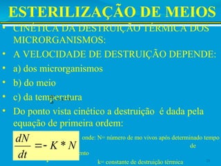ESTERILIZAÇÃO DE MEIOS
• CINÉTICA DA DESTRUIÇÃO TÉRMICA DOS
MICRORGANISMOS:
• A VELOCIDADE DE DESTRUIÇÃO DEPENDE:
• a) dos microrganismos
• b) do meio
• c) da temperatura
• Do ponto vista cinético a destruição é dada pela
equação de primeira ordem:
• onde: N= número de mo vivos após determinado tempo
de
aquecimento
• k= constante de destruição térmica 25
N
K
dt
dN
*


N
K
dt
dN
*


 