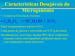Características Desejáveis do
Microganismo
• Exemplo da Fermentação Alcoólica:
• C6H12O6 2C2H5OH + 2CO2
Fator estequiométrico teórico=0,511
Cada grama de glicose é convertida em 0,511g de etanol
Saccharomyces cerevisiae, alcança 90% deste rendimento,
enquanto outros microrganimos produzem etanol, mas
com rendimentos muito inferiores;
3
 