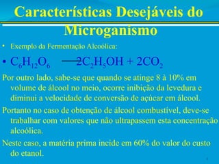 Características Desejáveis do
Microganismo
• Exemplo da Fermentação Alcoólica:
• C6H12O6 2C2H5OH + 2CO2
Por outro lado, sabe-se que quando se atinge 8 à 10% em
volume de álcool no meio, ocorre inibição da levedura e
diminui a velocidade de conversão de açúcar em álcool.
Portanto no caso de obtenção de álcool combustível, deve-se
trabalhar com valores que não ultrapassem esta concentração
alcoólica.
Neste caso, a matéria prima incide em 60% do valor do custo
do etanol. 4
 
